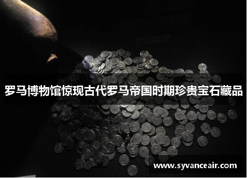 罗马博物馆惊现古代罗马帝国时期珍贵宝石藏品